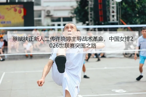 蔡斌扶正新人二传许晓婷主导战术革命，中国女排2026世联赛突围之路