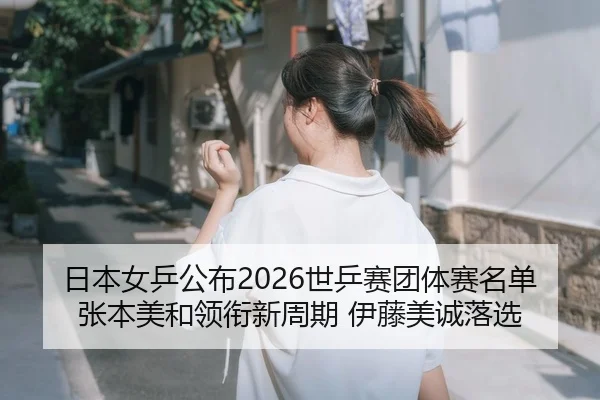 日本女乒公布2026世乒赛团体赛名单 张本美和领衔新周期 伊藤美诚落选
