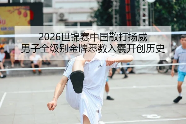 2026世锦赛中国散打扬威 男子全级别金牌悉数入囊开创历史