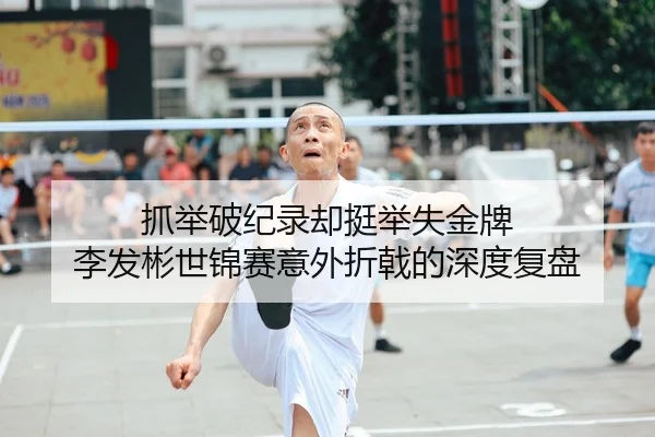 抓举破纪录却挺举失金牌 李发彬世锦赛意外折戟的深度复盘