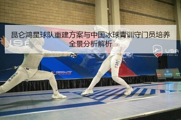 昆仑鸿星球队重建方案与中国冰球青训守门员培养全景分析解析